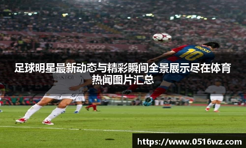 足球明星最新动态与精彩瞬间全景展示尽在体育热闻图片汇总